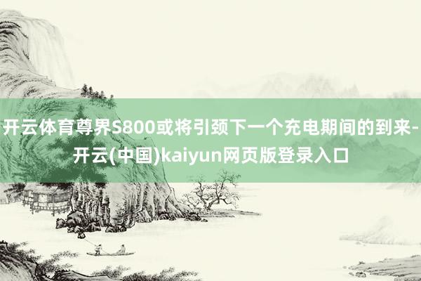 开云体育尊界S800或将引颈下一个充电期间的到来-开云(中国)kaiyun网页版登录入口