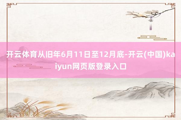 开云体育从旧年6月11日至12月底-开云(中国)kaiyun网页版登录入口