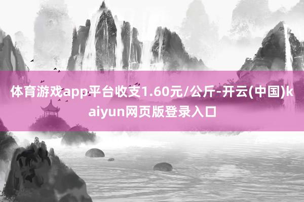 体育游戏app平台收支1.60元/公斤-开云(中国)kaiyun网页版登录入口