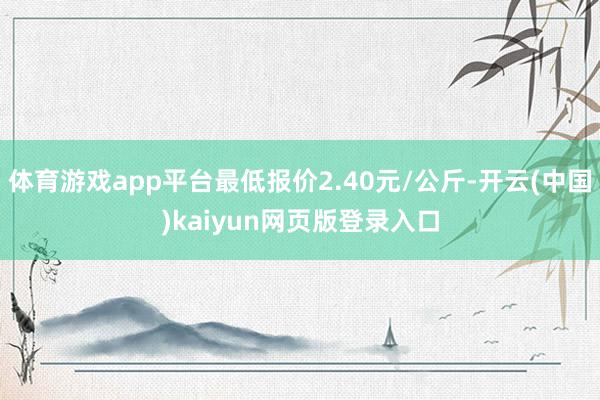 体育游戏app平台最低报价2.40元/公斤-开云(中国)kaiyun网页版登录入口
