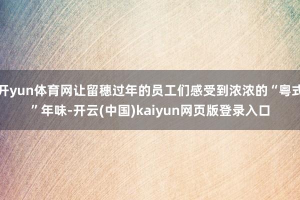 开yun体育网让留穗过年的员工们感受到浓浓的“粤式”年味-开云(中国)kaiyun网页版登录入口