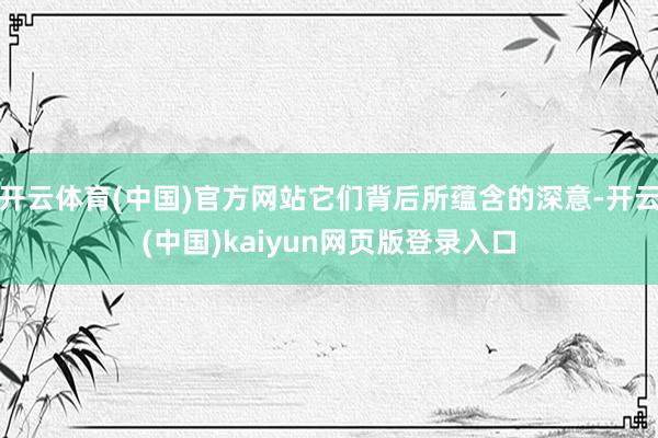 开云体育(中国)官方网站它们背后所蕴含的深意-开云(中国)kaiyun网页版登录入口