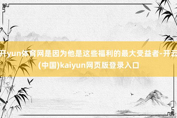 开yun体育网是因为他是这些福利的最大受益者-开云(中国)kaiyun网页版登录入口