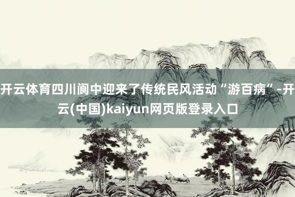 开云体育四川阆中迎来了传统民风活动“游百病”-开云(中国)kaiyun网页版登录入口
