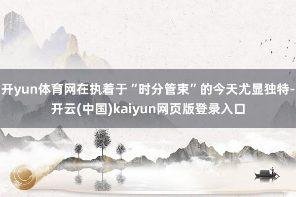 开yun体育网在执着于“时分管束”的今天尤显独特-开云(中国)kaiyun网页版登录入口