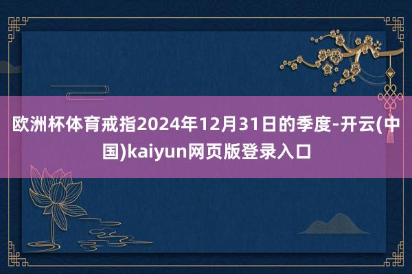 欧洲杯体育戒指2024年12月31日的季度-开云(中国)kaiyun网页版登录入口