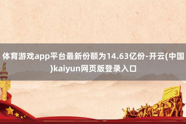 体育游戏app平台最新份额为14.63亿份-开云(中国)kaiyun网页版登录入口
