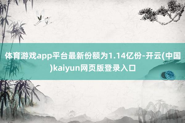体育游戏app平台最新份额为1.14亿份-开云(中国)kaiyun网页版登录入口