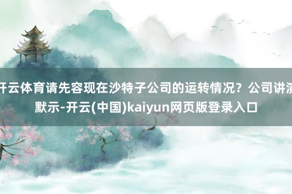 开云体育请先容现在沙特子公司的运转情况？公司讲演默示-开云(中国)kaiyun网页版登录入口