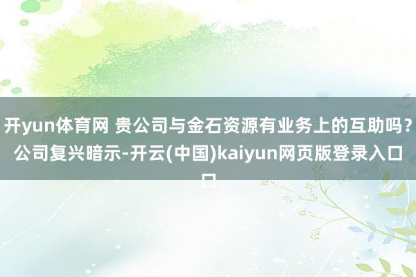 开yun体育网 贵公司与金石资源有业务上的互助吗？公司复兴暗示-开云(中国)kaiyun网页版登录入口
