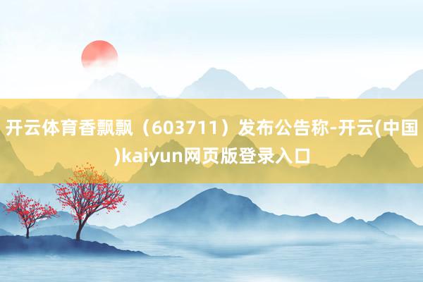 开云体育香飘飘（603711）发布公告称-开云(中国)kaiyun网页版登录入口