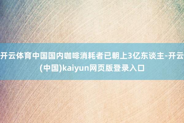 开云体育中国国内咖啡消耗者已朝上3亿东谈主-开云(中国)kaiyun网页版登录入口