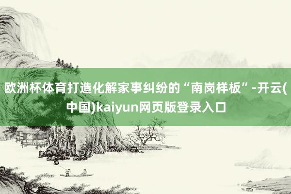 欧洲杯体育打造化解家事纠纷的“南岗样板”-开云(中国)kaiyun网页版登录入口