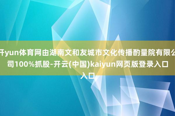 开yun体育网由湖南文和友城市文化传播酌量院有限公司100%抓股-开云(中国)kaiyun网页版登录入口