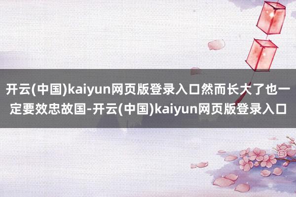 开云(中国)kaiyun网页版登录入口然而长大了也一定要效忠故国-开云(中国)kaiyun网页版登录入口