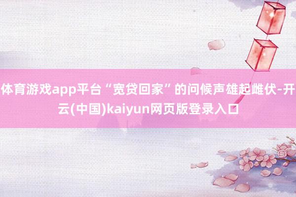 体育游戏app平台“宽贷回家”的问候声雄起雌伏-开云(中国)kaiyun网页版登录入口
