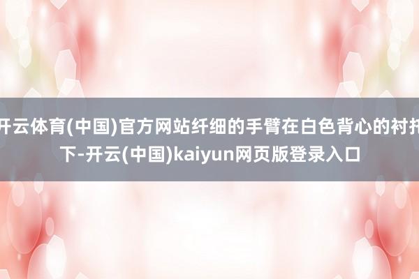 开云体育(中国)官方网站纤细的手臂在白色背心的衬托下-开云(中国)kaiyun网页版登录入口