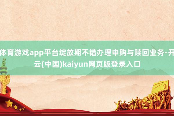体育游戏app平台绽放期不错办理申购与赎回业务-开云(中国)kaiyun网页版登录入口