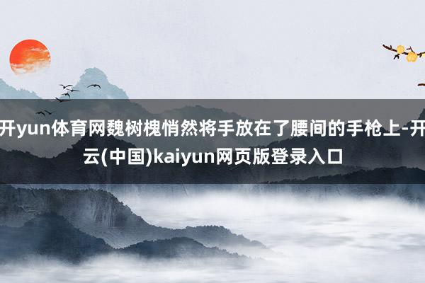 开yun体育网魏树槐悄然将手放在了腰间的手枪上-开云(中国)kaiyun网页版登录入口