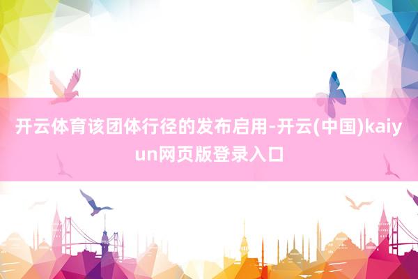 开云体育该团体行径的发布启用-开云(中国)kaiyun网页版登录入口