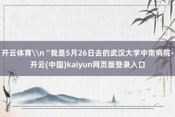 开云体育\n“我是5月26日去的武汉大学中南病院-开云(中国)kaiyun网页版登录入口