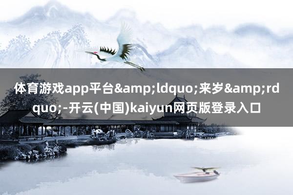 体育游戏app平台&ldquo;来岁&rdquo;-开云(中国)kaiyun网页版登录入口