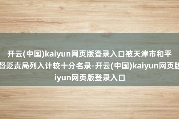 开云(中国)kaiyun网页版登录入口被天津市和平区市集监督贬责局列入计较十分名录-开云(中国)kaiyun网页版登录入口