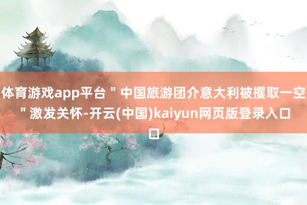 体育游戏app平台＂中国旅游团介意大利被攫取一空＂激发关怀-开云(中国)kaiyun网页版登录入口