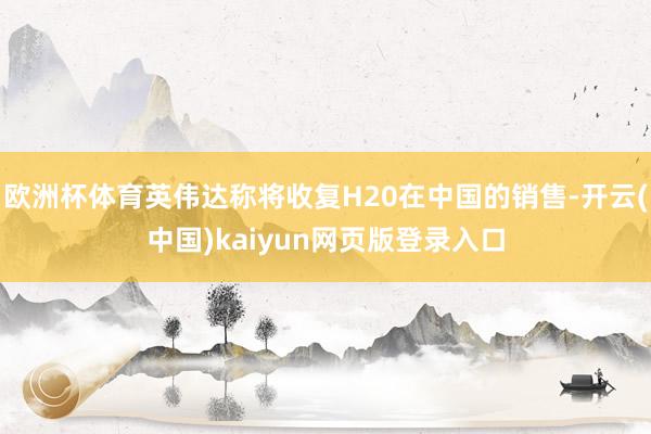 欧洲杯体育英伟达称将收复H20在中国的销售-开云(中国)kaiyun网页版登录入口