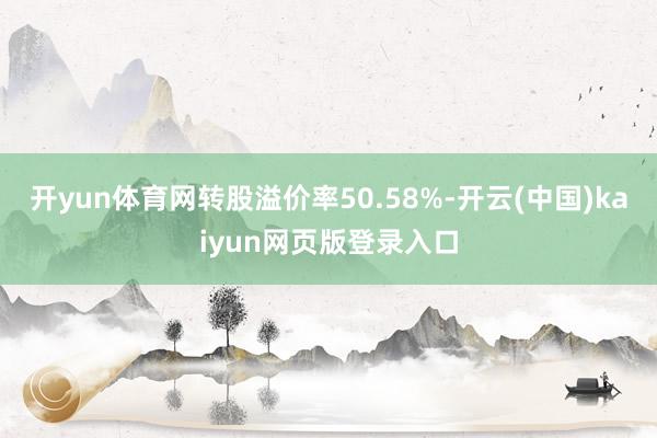 开yun体育网转股溢价率50.58%-开云(中国)kaiyun网页版登录入口