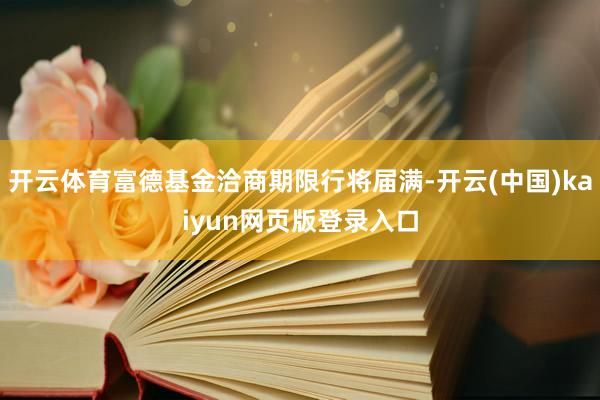 开云体育富德基金洽商期限行将届满-开云(中国)kaiyun网页版登录入口