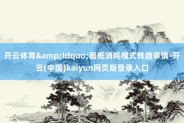 开云体育&ldquo;面抵消耗模式转趋审慎-开云(中国)kaiyun网页版登录入口