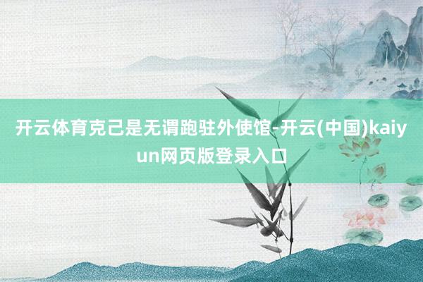 开云体育克己是无谓跑驻外使馆-开云(中国)kaiyun网页版登录入口