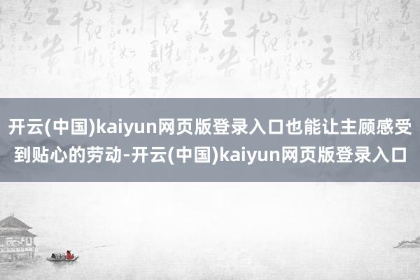 开云(中国)kaiyun网页版登录入口也能让主顾感受到贴心的劳动-开云(中国)kaiyun网页版登录入口