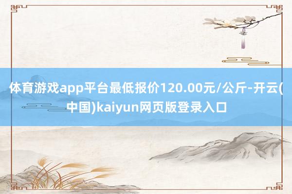 体育游戏app平台最低报价120.00元/公斤-开云(中国)kaiyun网页版登录入口