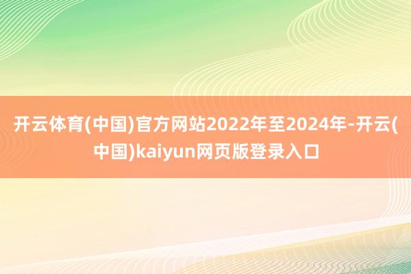 开云体育(中国)官方网站2022年至2024年-开云(中国)kaiyun网页版登录入口
