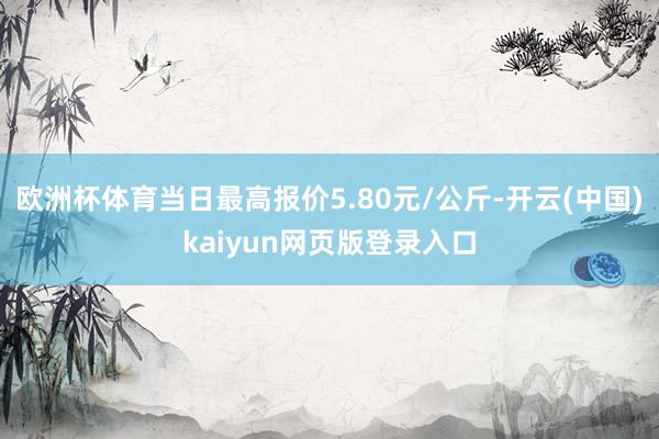 欧洲杯体育当日最高报价5.80元/公斤-开云(中国)kaiyun网页版登录入口