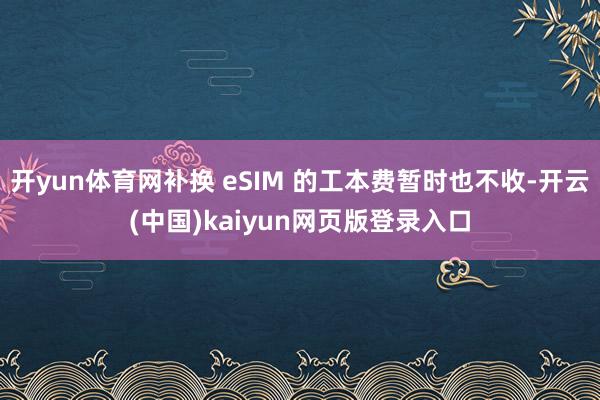 开yun体育网补换 eSIM 的工本费暂时也不收-开云(中国)kaiyun网页版登录入口
