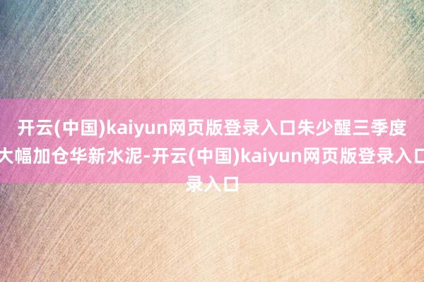 开云(中国)kaiyun网页版登录入口朱少醒三季度大幅加仓华新水泥-开云(中国)kaiyun网页版登录入口
