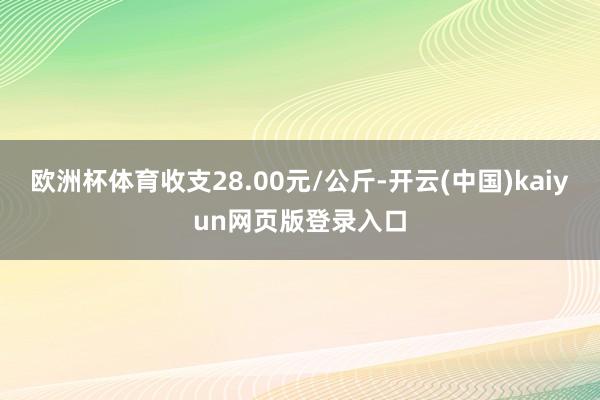 欧洲杯体育收支28.00元/公斤-开云(中国)kaiyun网页版登录入口