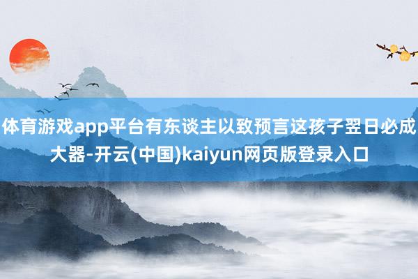 体育游戏app平台有东谈主以致预言这孩子翌日必成大器-开云(中国)kaiyun网页版登录入口