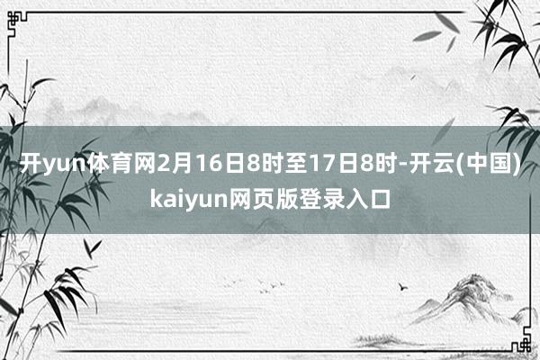 开yun体育网2月16日8时至17日8时-开云(中国)kaiyun网页版登录入口