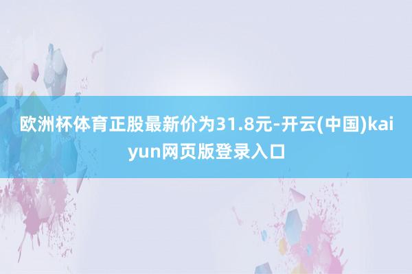 欧洲杯体育正股最新价为31.8元-开云(中国)kaiyun网页版登录入口