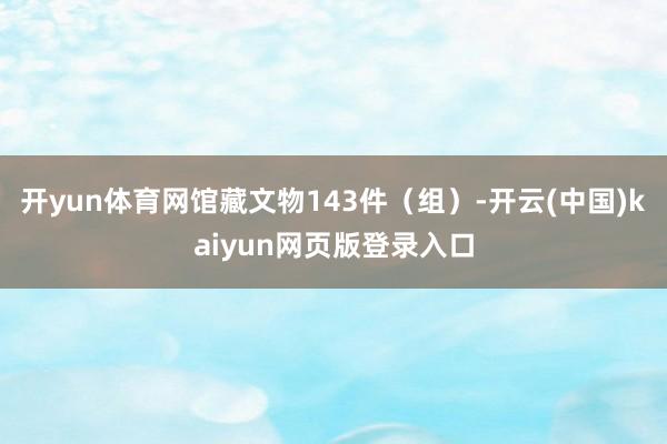 开yun体育网馆藏文物143件(组)-开云(中国)kaiyun网页版登录入口