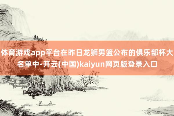 体育游戏app平台在昨日龙狮男篮公布的俱乐部杯大名单中-开云(中国)kaiyun网页版登录入口