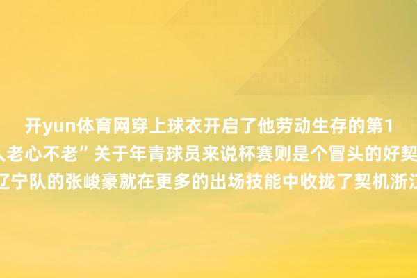 开yun体育网穿上球衣开启了他劳动生存的第19个赛季解释了我方“人老心不老”关于年青球员来说杯赛则是个冒头的好契机福建队的刘金雨和辽宁队的张峻豪就在更多的出场技能中收拢了契机浙江队的李悦洲和辽宁队的张陈治锋等但愿之星也完成了我方的赛季首秀对各支俱乐部来说杯赛是个珍惜的转念期联赛中合手续低迷的上海队迎来了重振士气的“实时雨”他们在杯赛首场比赛中通过执意的留意险胜山西队拼下这场球后上海队新上任的主帅卢