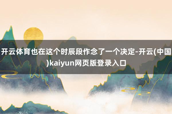 开云体育也在这个时辰段作念了一个决定-开云(中国)kaiyun网页版登录入口