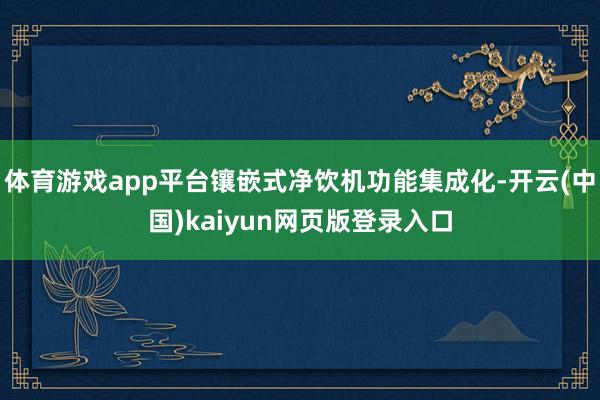 体育游戏app平台镶嵌式净饮机功能集成化-开云(中国)kaiyun网页版登录入口