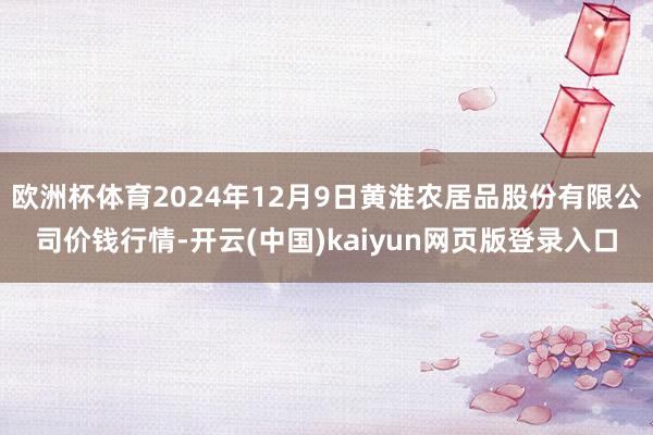 欧洲杯体育2024年12月9日黄淮农居品股份有限公司价钱行情-开云(中国)kaiyun网页版登录入口