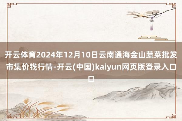 开云体育2024年12月10日云南通海金山蔬菜批发市集价钱行情-开云(中国)kaiyun网页版登录入口